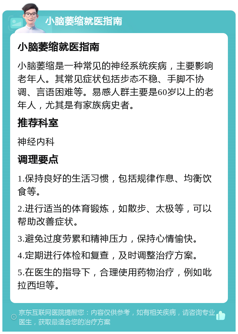 小脑萎缩就医指南 小脑萎缩就医指南 小脑萎缩是一种常见的神经系统疾病，主要影响老年人。其常见症状包括步态不稳、手脚不协调、言语困难等。易感人群主要是60岁以上的老年人，尤其是有家族病史者。 推荐科室 神经内科 调理要点 1.保持良好的生活习惯，包括规律作息、均衡饮食等。 2.进行适当的体育锻炼，如散步、太极等，可以帮助改善症状。 3.避免过度劳累和精神压力，保持心情愉快。 4.定期进行体检和复查，及时调整治疗方案。 5.在医生的指导下，合理使用药物治疗，例如吡拉西坦等。