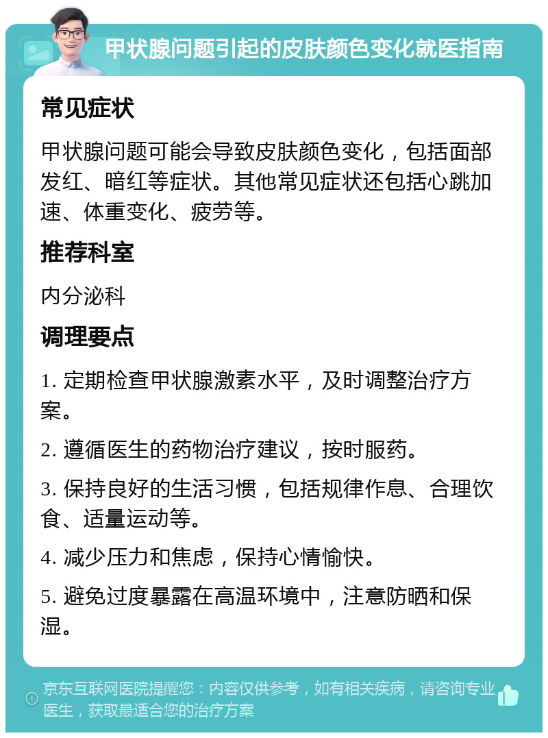 甲状腺问题引起的皮肤颜色变化就医指南 常见症状 甲状腺问题可能会导致皮肤颜色变化，包括面部发红、暗红等症状。其他常见症状还包括心跳加速、体重变化、疲劳等。 推荐科室 内分泌科 调理要点 1. 定期检查甲状腺激素水平，及时调整治疗方案。 2. 遵循医生的药物治疗建议，按时服药。 3. 保持良好的生活习惯，包括规律作息、合理饮食、适量运动等。 4. 减少压力和焦虑，保持心情愉快。 5. 避免过度暴露在高温环境中，注意防晒和保湿。