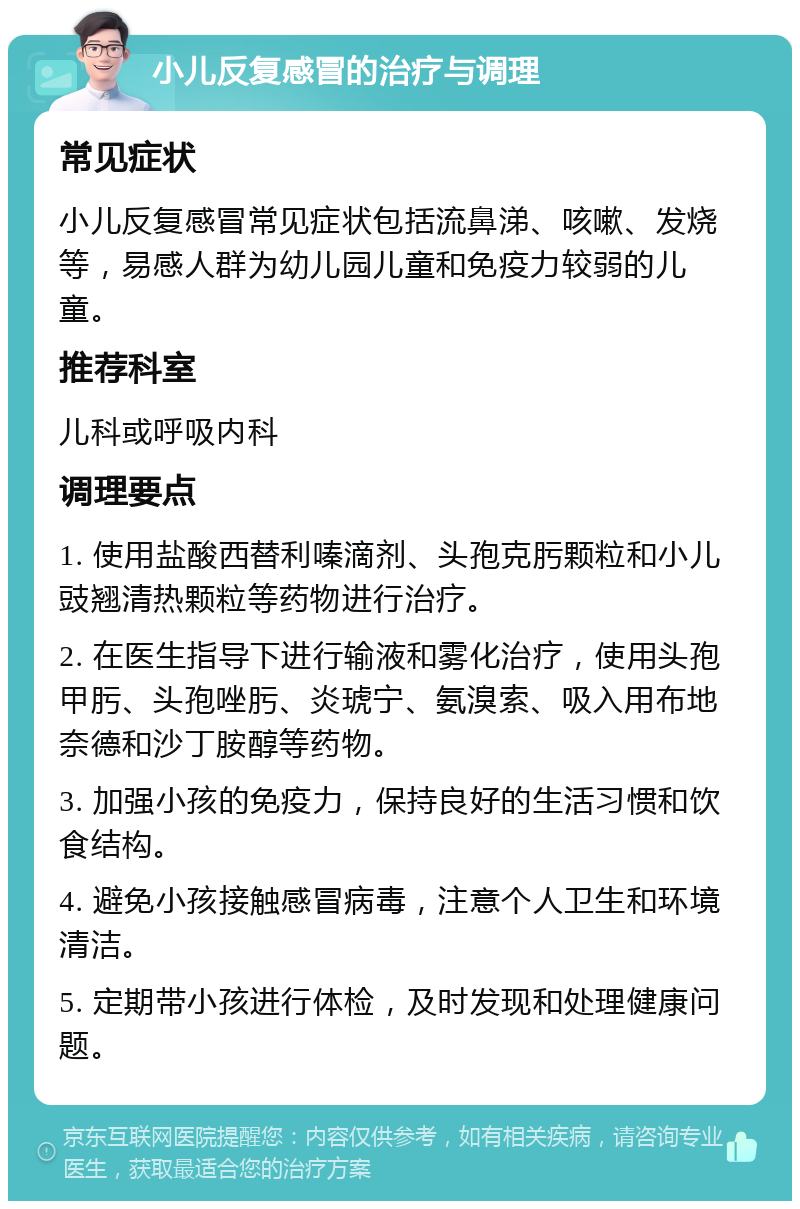 小儿反复感冒的治疗与调理 常见症状 小儿反复感冒常见症状包括流鼻涕、咳嗽、发烧等，易感人群为幼儿园儿童和免疫力较弱的儿童。 推荐科室 儿科或呼吸内科 调理要点 1. 使用盐酸西替利嗪滴剂、头孢克肟颗粒和小儿豉翘清热颗粒等药物进行治疗。 2. 在医生指导下进行输液和雾化治疗，使用头孢甲肟、头孢唑肟、炎琥宁、氨溴索、吸入用布地奈德和沙丁胺醇等药物。 3. 加强小孩的免疫力，保持良好的生活习惯和饮食结构。 4. 避免小孩接触感冒病毒，注意个人卫生和环境清洁。 5. 定期带小孩进行体检，及时发现和处理健康问题。