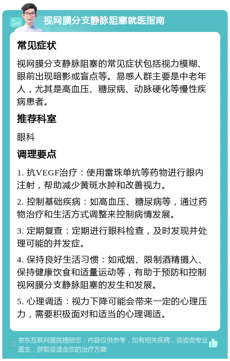 视网膜分支静脉阻塞就医指南 常见症状 视网膜分支静脉阻塞的常见症状包括视力模糊、眼前出现暗影或盲点等。易感人群主要是中老年人，尤其是高血压、糖尿病、动脉硬化等慢性疾病患者。 推荐科室 眼科 调理要点 1. 抗VEGF治疗：使用雷珠单抗等药物进行眼内注射，帮助减少黄斑水肿和改善视力。 2. 控制基础疾病：如高血压、糖尿病等，通过药物治疗和生活方式调整来控制病情发展。 3. 定期复查：定期进行眼科检查，及时发现并处理可能的并发症。 4. 保持良好生活习惯：如戒烟、限制酒精摄入、保持健康饮食和适量运动等，有助于预防和控制视网膜分支静脉阻塞的发生和发展。 5. 心理调适：视力下降可能会带来一定的心理压力，需要积极面对和适当的心理调适。