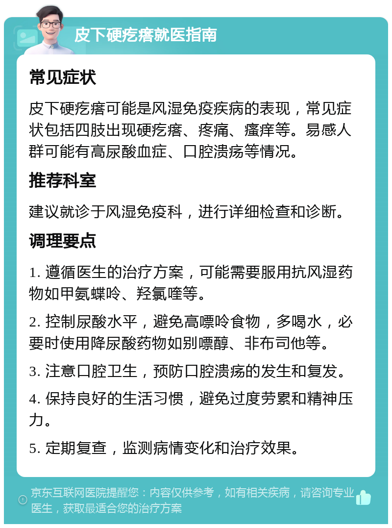 皮下硬疙瘩就医指南 常见症状 皮下硬疙瘩可能是风湿免疫疾病的表现，常见症状包括四肢出现硬疙瘩、疼痛、瘙痒等。易感人群可能有高尿酸血症、口腔溃疡等情况。 推荐科室 建议就诊于风湿免疫科，进行详细检查和诊断。 调理要点 1. 遵循医生的治疗方案，可能需要服用抗风湿药物如甲氨蝶呤、羟氯喹等。 2. 控制尿酸水平，避免高嘌呤食物，多喝水，必要时使用降尿酸药物如别嘌醇、非布司他等。 3. 注意口腔卫生，预防口腔溃疡的发生和复发。 4. 保持良好的生活习惯，避免过度劳累和精神压力。 5. 定期复查，监测病情变化和治疗效果。