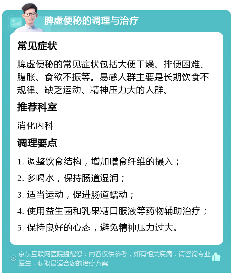 脾虚便秘的调理与治疗 常见症状 脾虚便秘的常见症状包括大便干燥、排便困难、腹胀、食欲不振等。易感人群主要是长期饮食不规律、缺乏运动、精神压力大的人群。 推荐科室 消化内科 调理要点 1. 调整饮食结构，增加膳食纤维的摄入； 2. 多喝水，保持肠道湿润； 3. 适当运动，促进肠道蠕动； 4. 使用益生菌和乳果糖口服液等药物辅助治疗； 5. 保持良好的心态，避免精神压力过大。