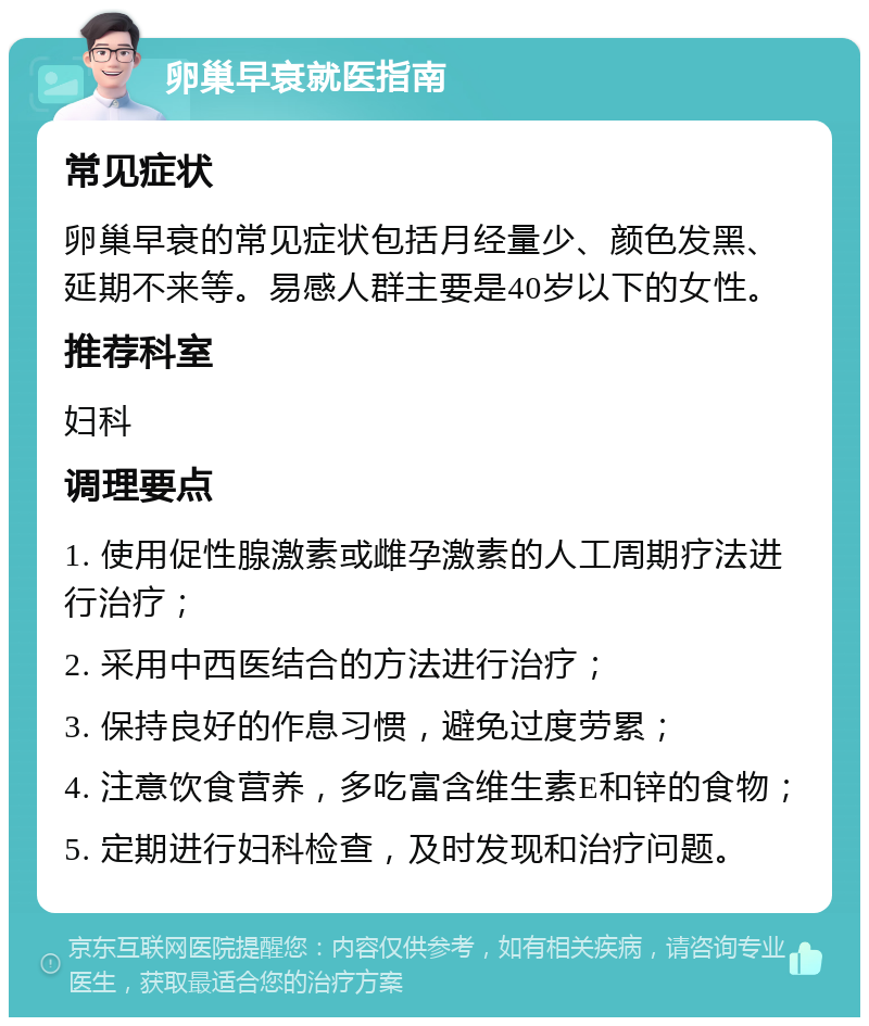 卵巢早衰就医指南 常见症状 卵巢早衰的常见症状包括月经量少、颜色发黑、延期不来等。易感人群主要是40岁以下的女性。 推荐科室 妇科 调理要点 1. 使用促性腺激素或雌孕激素的人工周期疗法进行治疗； 2. 采用中西医结合的方法进行治疗； 3. 保持良好的作息习惯，避免过度劳累； 4. 注意饮食营养，多吃富含维生素E和锌的食物； 5. 定期进行妇科检查，及时发现和治疗问题。