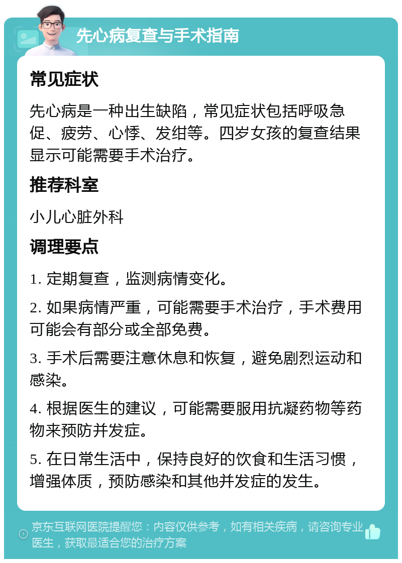 先心病复查与手术指南 常见症状 先心病是一种出生缺陷，常见症状包括呼吸急促、疲劳、心悸、发绀等。四岁女孩的复查结果显示可能需要手术治疗。 推荐科室 小儿心脏外科 调理要点 1. 定期复查，监测病情变化。 2. 如果病情严重，可能需要手术治疗，手术费用可能会有部分或全部免费。 3. 手术后需要注意休息和恢复，避免剧烈运动和感染。 4. 根据医生的建议，可能需要服用抗凝药物等药物来预防并发症。 5. 在日常生活中，保持良好的饮食和生活习惯，增强体质，预防感染和其他并发症的发生。