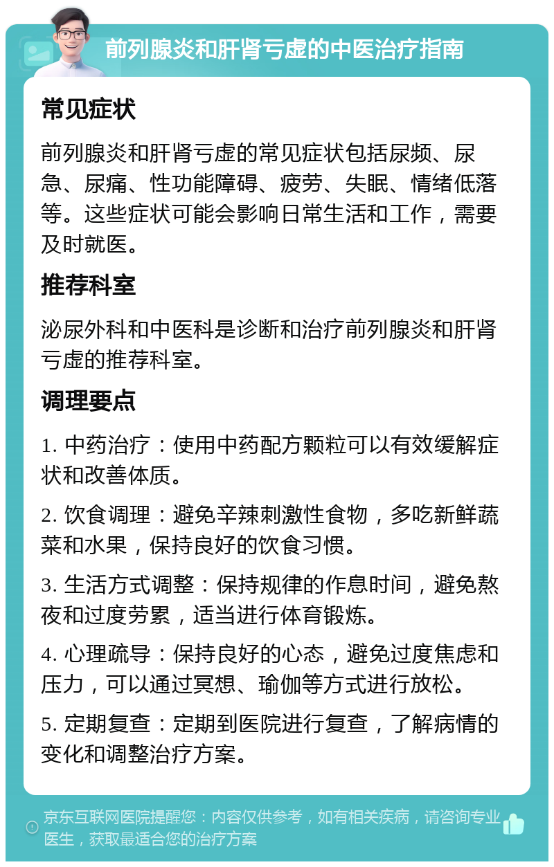 前列腺炎和肝肾亏虚的中医治疗指南 常见症状 前列腺炎和肝肾亏虚的常见症状包括尿频、尿急、尿痛、性功能障碍、疲劳、失眠、情绪低落等。这些症状可能会影响日常生活和工作，需要及时就医。 推荐科室 泌尿外科和中医科是诊断和治疗前列腺炎和肝肾亏虚的推荐科室。 调理要点 1. 中药治疗：使用中药配方颗粒可以有效缓解症状和改善体质。 2. 饮食调理：避免辛辣刺激性食物，多吃新鲜蔬菜和水果，保持良好的饮食习惯。 3. 生活方式调整：保持规律的作息时间，避免熬夜和过度劳累，适当进行体育锻炼。 4. 心理疏导：保持良好的心态，避免过度焦虑和压力，可以通过冥想、瑜伽等方式进行放松。 5. 定期复查：定期到医院进行复查，了解病情的变化和调整治疗方案。