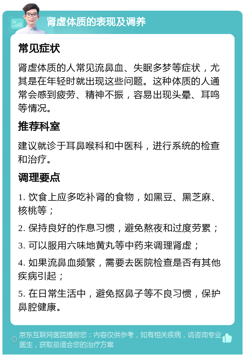 肾虚体质的表现及调养 常见症状 肾虚体质的人常见流鼻血、失眠多梦等症状，尤其是在年轻时就出现这些问题。这种体质的人通常会感到疲劳、精神不振，容易出现头晕、耳鸣等情况。 推荐科室 建议就诊于耳鼻喉科和中医科，进行系统的检查和治疗。 调理要点 1. 饮食上应多吃补肾的食物，如黑豆、黑芝麻、核桃等； 2. 保持良好的作息习惯，避免熬夜和过度劳累； 3. 可以服用六味地黄丸等中药来调理肾虚； 4. 如果流鼻血频繁，需要去医院检查是否有其他疾病引起； 5. 在日常生活中，避免抠鼻子等不良习惯，保护鼻腔健康。