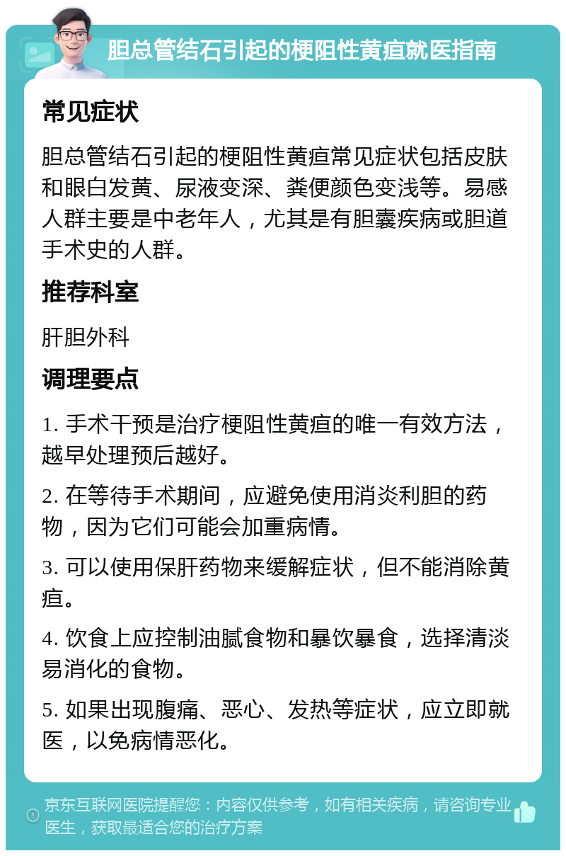 胆总管结石引起的梗阻性黄疸就医指南 常见症状 胆总管结石引起的梗阻性黄疸常见症状包括皮肤和眼白发黄、尿液变深、粪便颜色变浅等。易感人群主要是中老年人，尤其是有胆囊疾病或胆道手术史的人群。 推荐科室 肝胆外科 调理要点 1. 手术干预是治疗梗阻性黄疸的唯一有效方法，越早处理预后越好。 2. 在等待手术期间，应避免使用消炎利胆的药物，因为它们可能会加重病情。 3. 可以使用保肝药物来缓解症状，但不能消除黄疸。 4. 饮食上应控制油腻食物和暴饮暴食，选择清淡易消化的食物。 5. 如果出现腹痛、恶心、发热等症状，应立即就医，以免病情恶化。