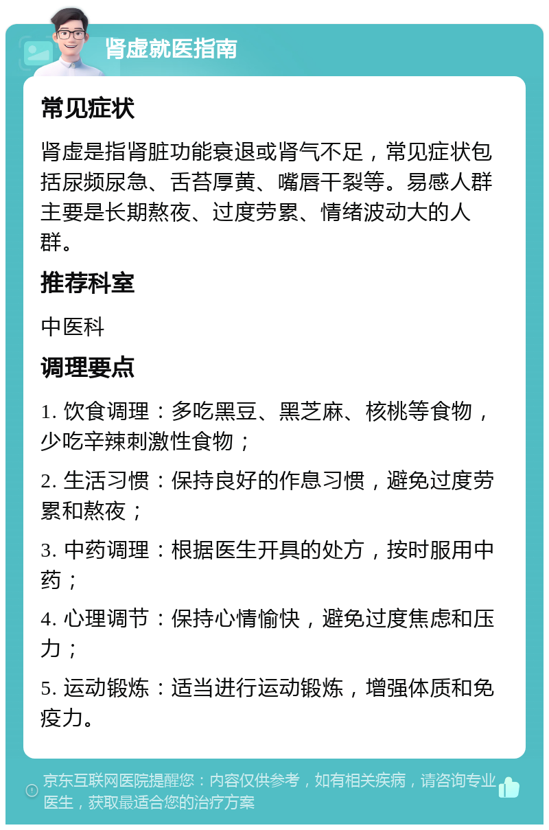 肾虚就医指南 常见症状 肾虚是指肾脏功能衰退或肾气不足，常见症状包括尿频尿急、舌苔厚黄、嘴唇干裂等。易感人群主要是长期熬夜、过度劳累、情绪波动大的人群。 推荐科室 中医科 调理要点 1. 饮食调理：多吃黑豆、黑芝麻、核桃等食物，少吃辛辣刺激性食物； 2. 生活习惯：保持良好的作息习惯，避免过度劳累和熬夜； 3. 中药调理：根据医生开具的处方，按时服用中药； 4. 心理调节：保持心情愉快，避免过度焦虑和压力； 5. 运动锻炼：适当进行运动锻炼，增强体质和免疫力。