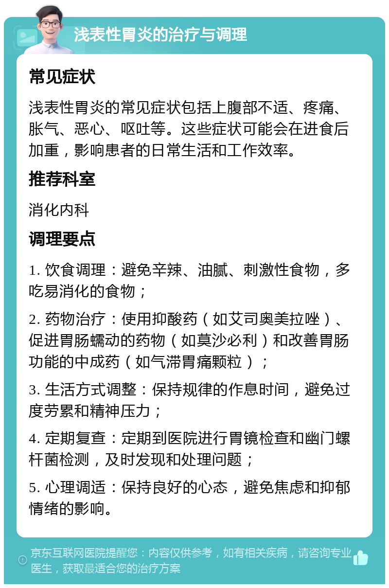 浅表性胃炎的治疗与调理 常见症状 浅表性胃炎的常见症状包括上腹部不适、疼痛、胀气、恶心、呕吐等。这些症状可能会在进食后加重，影响患者的日常生活和工作效率。 推荐科室 消化内科 调理要点 1. 饮食调理：避免辛辣、油腻、刺激性食物，多吃易消化的食物； 2. 药物治疗：使用抑酸药（如艾司奥美拉唑）、促进胃肠蠕动的药物（如莫沙必利）和改善胃肠功能的中成药（如气滞胃痛颗粒）； 3. 生活方式调整：保持规律的作息时间，避免过度劳累和精神压力； 4. 定期复查：定期到医院进行胃镜检查和幽门螺杆菌检测，及时发现和处理问题； 5. 心理调适：保持良好的心态，避免焦虑和抑郁情绪的影响。