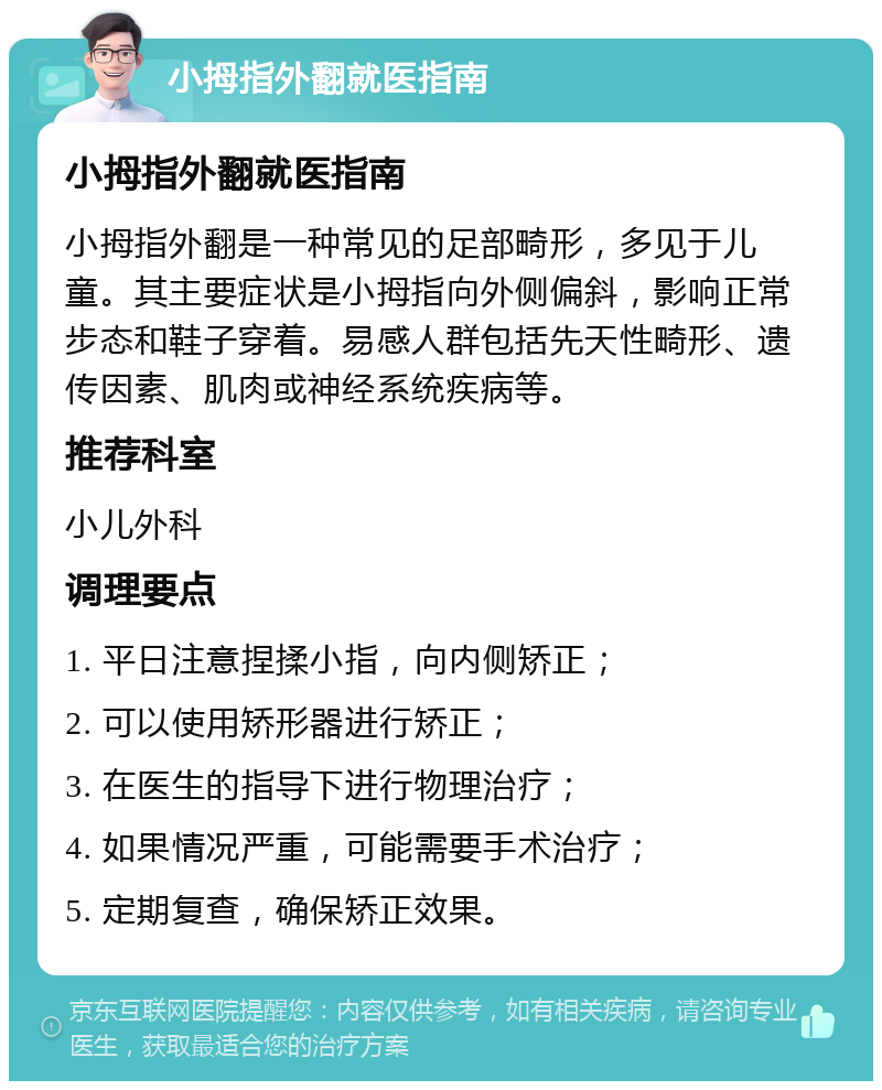 小拇指外翻就医指南 小拇指外翻就医指南 小拇指外翻是一种常见的足部畸形，多见于儿童。其主要症状是小拇指向外侧偏斜，影响正常步态和鞋子穿着。易感人群包括先天性畸形、遗传因素、肌肉或神经系统疾病等。 推荐科室 小儿外科 调理要点 1. 平日注意捏揉小指，向内侧矫正； 2. 可以使用矫形器进行矫正； 3. 在医生的指导下进行物理治疗； 4. 如果情况严重，可能需要手术治疗； 5. 定期复查，确保矫正效果。