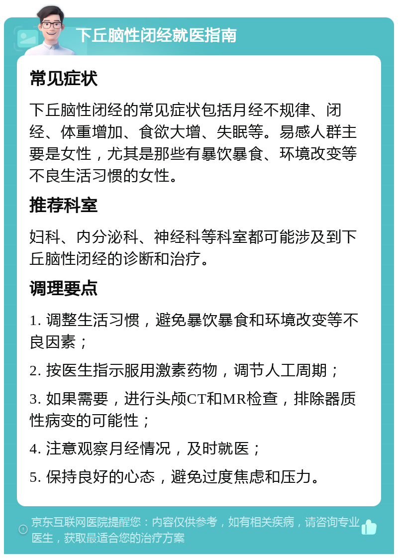 下丘脑性闭经就医指南 常见症状 下丘脑性闭经的常见症状包括月经不规律、闭经、体重增加、食欲大增、失眠等。易感人群主要是女性，尤其是那些有暴饮暴食、环境改变等不良生活习惯的女性。 推荐科室 妇科、内分泌科、神经科等科室都可能涉及到下丘脑性闭经的诊断和治疗。 调理要点 1. 调整生活习惯，避免暴饮暴食和环境改变等不良因素； 2. 按医生指示服用激素药物，调节人工周期； 3. 如果需要，进行头颅CT和MR检查，排除器质性病变的可能性； 4. 注意观察月经情况，及时就医； 5. 保持良好的心态，避免过度焦虑和压力。