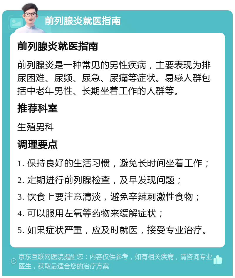 前列腺炎就医指南 前列腺炎就医指南 前列腺炎是一种常见的男性疾病，主要表现为排尿困难、尿频、尿急、尿痛等症状。易感人群包括中老年男性、长期坐着工作的人群等。 推荐科室 生殖男科 调理要点 1. 保持良好的生活习惯，避免长时间坐着工作； 2. 定期进行前列腺检查，及早发现问题； 3. 饮食上要注意清淡，避免辛辣刺激性食物； 4. 可以服用左氧等药物来缓解症状； 5. 如果症状严重，应及时就医，接受专业治疗。