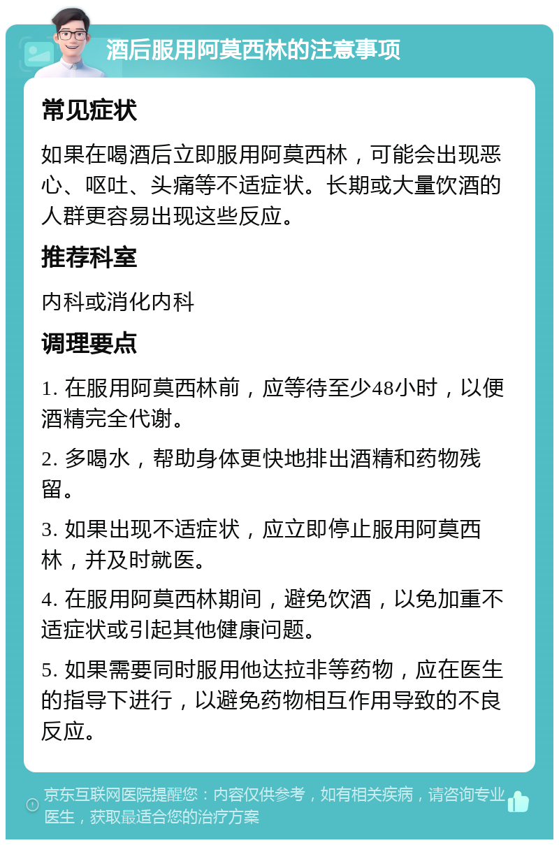 酒后服用阿莫西林的注意事项 常见症状 如果在喝酒后立即服用阿莫西林，可能会出现恶心、呕吐、头痛等不适症状。长期或大量饮酒的人群更容易出现这些反应。 推荐科室 内科或消化内科 调理要点 1. 在服用阿莫西林前，应等待至少48小时，以便酒精完全代谢。 2. 多喝水，帮助身体更快地排出酒精和药物残留。 3. 如果出现不适症状，应立即停止服用阿莫西林，并及时就医。 4. 在服用阿莫西林期间，避免饮酒，以免加重不适症状或引起其他健康问题。 5. 如果需要同时服用他达拉非等药物，应在医生的指导下进行，以避免药物相互作用导致的不良反应。