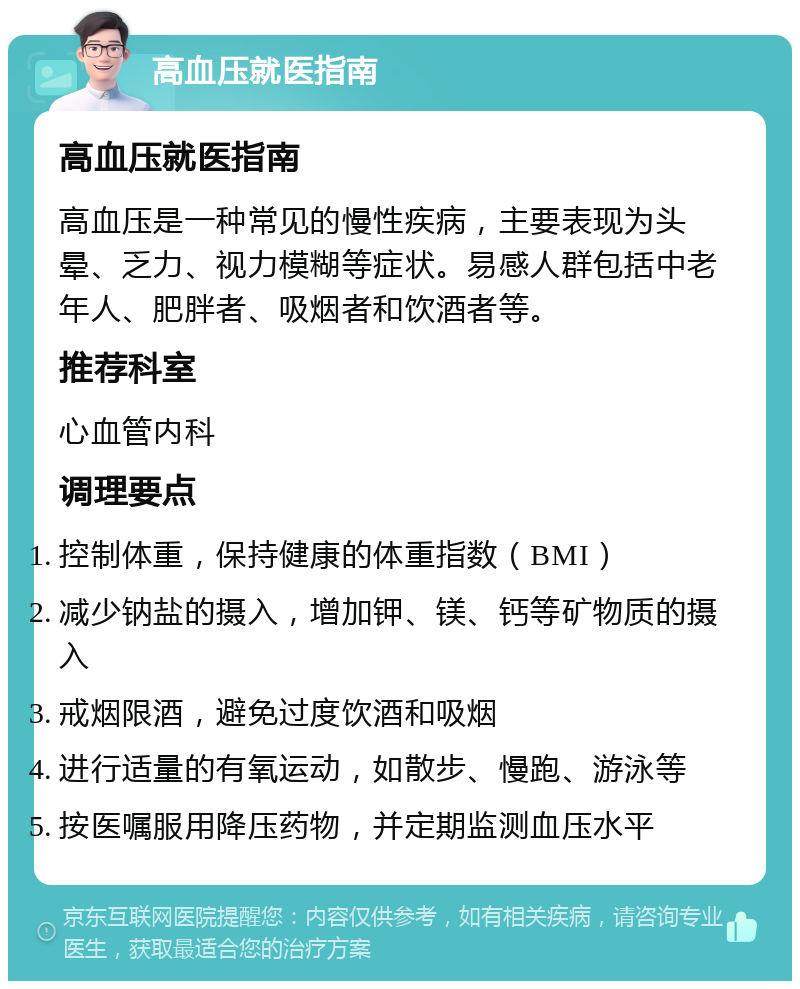 高血压就医指南 高血压就医指南 高血压是一种常见的慢性疾病，主要表现为头晕、乏力、视力模糊等症状。易感人群包括中老年人、肥胖者、吸烟者和饮酒者等。 推荐科室 心血管内科 调理要点 控制体重，保持健康的体重指数（BMI） 减少钠盐的摄入，增加钾、镁、钙等矿物质的摄入 戒烟限酒，避免过度饮酒和吸烟 进行适量的有氧运动，如散步、慢跑、游泳等 按医嘱服用降压药物，并定期监测血压水平