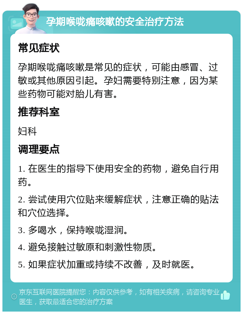 孕期喉咙痛咳嗽的安全治疗方法 常见症状 孕期喉咙痛咳嗽是常见的症状，可能由感冒、过敏或其他原因引起。孕妇需要特别注意，因为某些药物可能对胎儿有害。 推荐科室 妇科 调理要点 1. 在医生的指导下使用安全的药物，避免自行用药。 2. 尝试使用穴位贴来缓解症状，注意正确的贴法和穴位选择。 3. 多喝水，保持喉咙湿润。 4. 避免接触过敏原和刺激性物质。 5. 如果症状加重或持续不改善，及时就医。