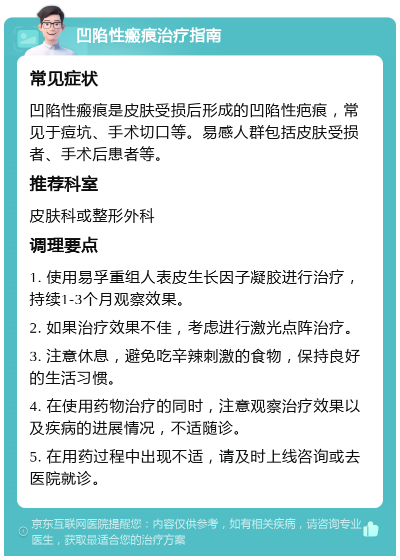 凹陷性瘢痕治疗指南 常见症状 凹陷性瘢痕是皮肤受损后形成的凹陷性疤痕，常见于痘坑、手术切口等。易感人群包括皮肤受损者、手术后患者等。 推荐科室 皮肤科或整形外科 调理要点 1. 使用易孚重组人表皮生长因子凝胶进行治疗，持续1-3个月观察效果。 2. 如果治疗效果不佳，考虑进行激光点阵治疗。 3. 注意休息，避免吃辛辣刺激的食物，保持良好的生活习惯。 4. 在使用药物治疗的同时，注意观察治疗效果以及疾病的进展情况，不适随诊。 5. 在用药过程中出现不适，请及时上线咨询或去医院就诊。