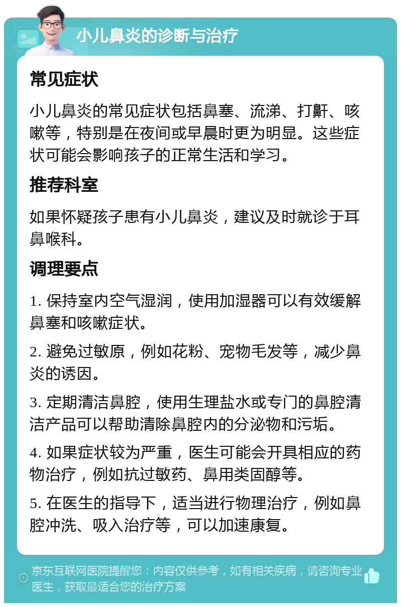 小儿鼻炎的诊断与治疗 常见症状 小儿鼻炎的常见症状包括鼻塞、流涕、打鼾、咳嗽等，特别是在夜间或早晨时更为明显。这些症状可能会影响孩子的正常生活和学习。 推荐科室 如果怀疑孩子患有小儿鼻炎，建议及时就诊于耳鼻喉科。 调理要点 1. 保持室内空气湿润，使用加湿器可以有效缓解鼻塞和咳嗽症状。 2. 避免过敏原，例如花粉、宠物毛发等，减少鼻炎的诱因。 3. 定期清洁鼻腔，使用生理盐水或专门的鼻腔清洁产品可以帮助清除鼻腔内的分泌物和污垢。 4. 如果症状较为严重，医生可能会开具相应的药物治疗，例如抗过敏药、鼻用类固醇等。 5. 在医生的指导下，适当进行物理治疗，例如鼻腔冲洗、吸入治疗等，可以加速康复。