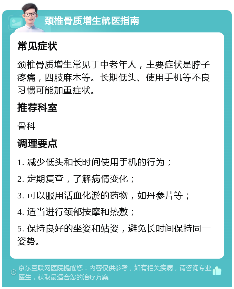 颈椎骨质增生就医指南 常见症状 颈椎骨质增生常见于中老年人，主要症状是脖子疼痛，四肢麻木等。长期低头、使用手机等不良习惯可能加重症状。 推荐科室 骨科 调理要点 1. 减少低头和长时间使用手机的行为； 2. 定期复查，了解病情变化； 3. 可以服用活血化淤的药物，如丹参片等； 4. 适当进行颈部按摩和热敷； 5. 保持良好的坐姿和站姿，避免长时间保持同一姿势。