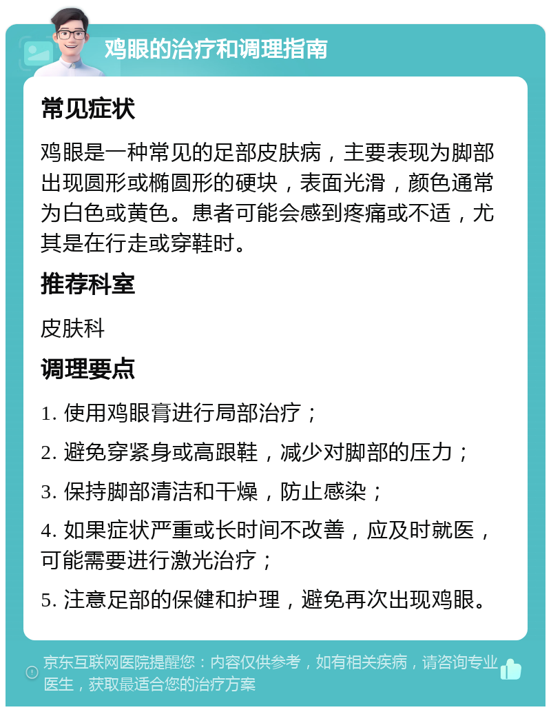 鸡眼的治疗和调理指南 常见症状 鸡眼是一种常见的足部皮肤病，主要表现为脚部出现圆形或椭圆形的硬块，表面光滑，颜色通常为白色或黄色。患者可能会感到疼痛或不适，尤其是在行走或穿鞋时。 推荐科室 皮肤科 调理要点 1. 使用鸡眼膏进行局部治疗； 2. 避免穿紧身或高跟鞋，减少对脚部的压力； 3. 保持脚部清洁和干燥，防止感染； 4. 如果症状严重或长时间不改善，应及时就医，可能需要进行激光治疗； 5. 注意足部的保健和护理，避免再次出现鸡眼。