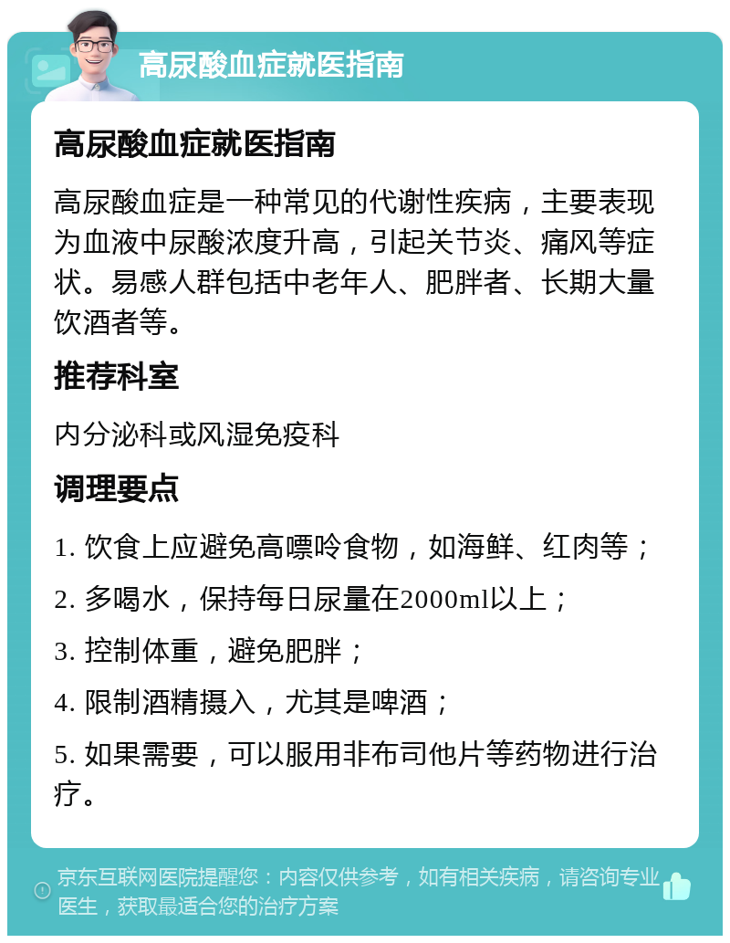 高尿酸血症就医指南 高尿酸血症就医指南 高尿酸血症是一种常见的代谢性疾病，主要表现为血液中尿酸浓度升高，引起关节炎、痛风等症状。易感人群包括中老年人、肥胖者、长期大量饮酒者等。 推荐科室 内分泌科或风湿免疫科 调理要点 1. 饮食上应避免高嘌呤食物，如海鲜、红肉等； 2. 多喝水，保持每日尿量在2000ml以上； 3. 控制体重，避免肥胖； 4. 限制酒精摄入，尤其是啤酒； 5. 如果需要，可以服用非布司他片等药物进行治疗。