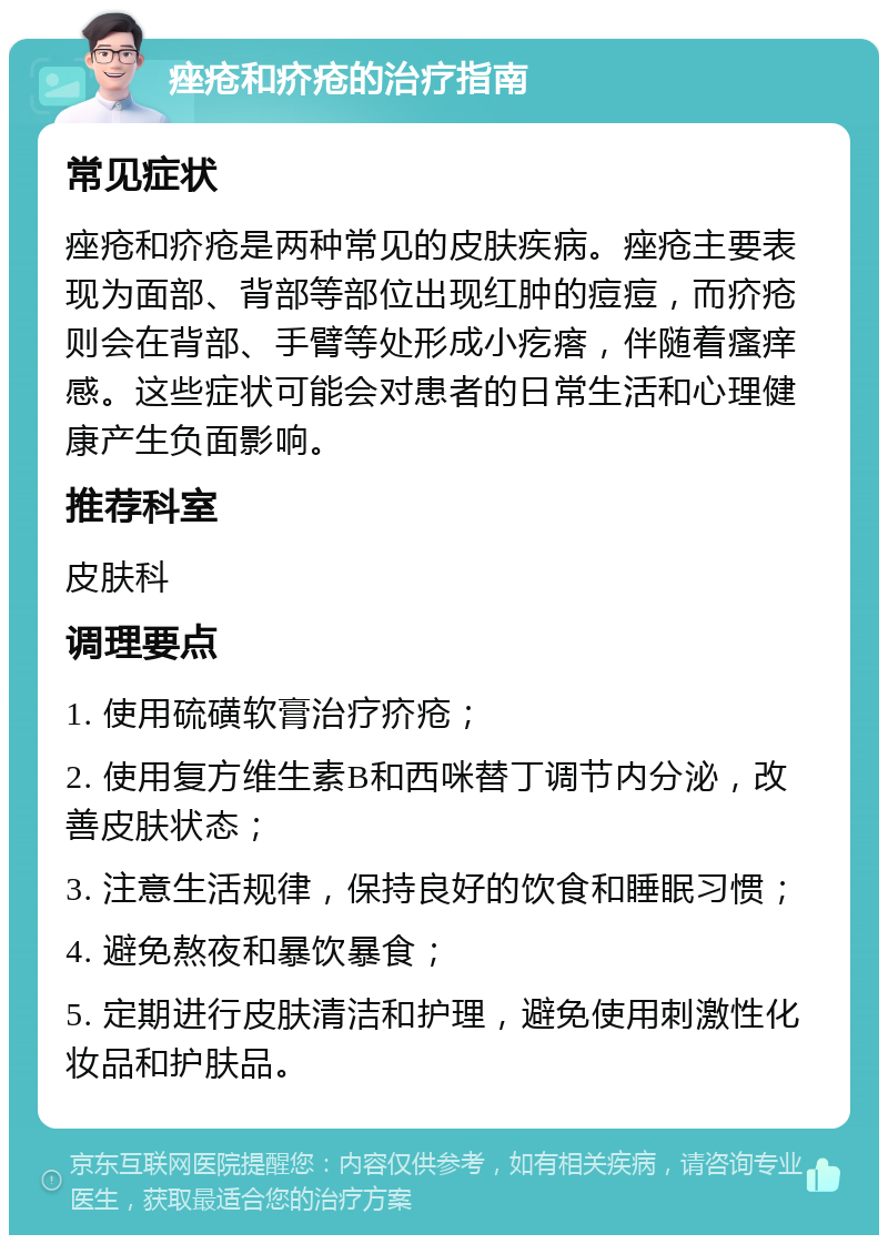 痤疮和疥疮的治疗指南 常见症状 痤疮和疥疮是两种常见的皮肤疾病。痤疮主要表现为面部、背部等部位出现红肿的痘痘，而疥疮则会在背部、手臂等处形成小疙瘩，伴随着瘙痒感。这些症状可能会对患者的日常生活和心理健康产生负面影响。 推荐科室 皮肤科 调理要点 1. 使用硫磺软膏治疗疥疮； 2. 使用复方维生素B和西咪替丁调节内分泌，改善皮肤状态； 3. 注意生活规律，保持良好的饮食和睡眠习惯； 4. 避免熬夜和暴饮暴食； 5. 定期进行皮肤清洁和护理，避免使用刺激性化妆品和护肤品。