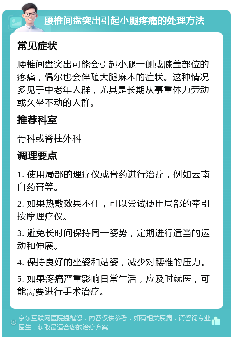 腰椎间盘突出引起小腿疼痛的处理方法 常见症状 腰椎间盘突出可能会引起小腿一侧或膝盖部位的疼痛，偶尔也会伴随大腿麻木的症状。这种情况多见于中老年人群，尤其是长期从事重体力劳动或久坐不动的人群。 推荐科室 骨科或脊柱外科 调理要点 1. 使用局部的理疗仪或膏药进行治疗，例如云南白药膏等。 2. 如果热敷效果不佳，可以尝试使用局部的牵引按摩理疗仪。 3. 避免长时间保持同一姿势，定期进行适当的运动和伸展。 4. 保持良好的坐姿和站姿，减少对腰椎的压力。 5. 如果疼痛严重影响日常生活，应及时就医，可能需要进行手术治疗。