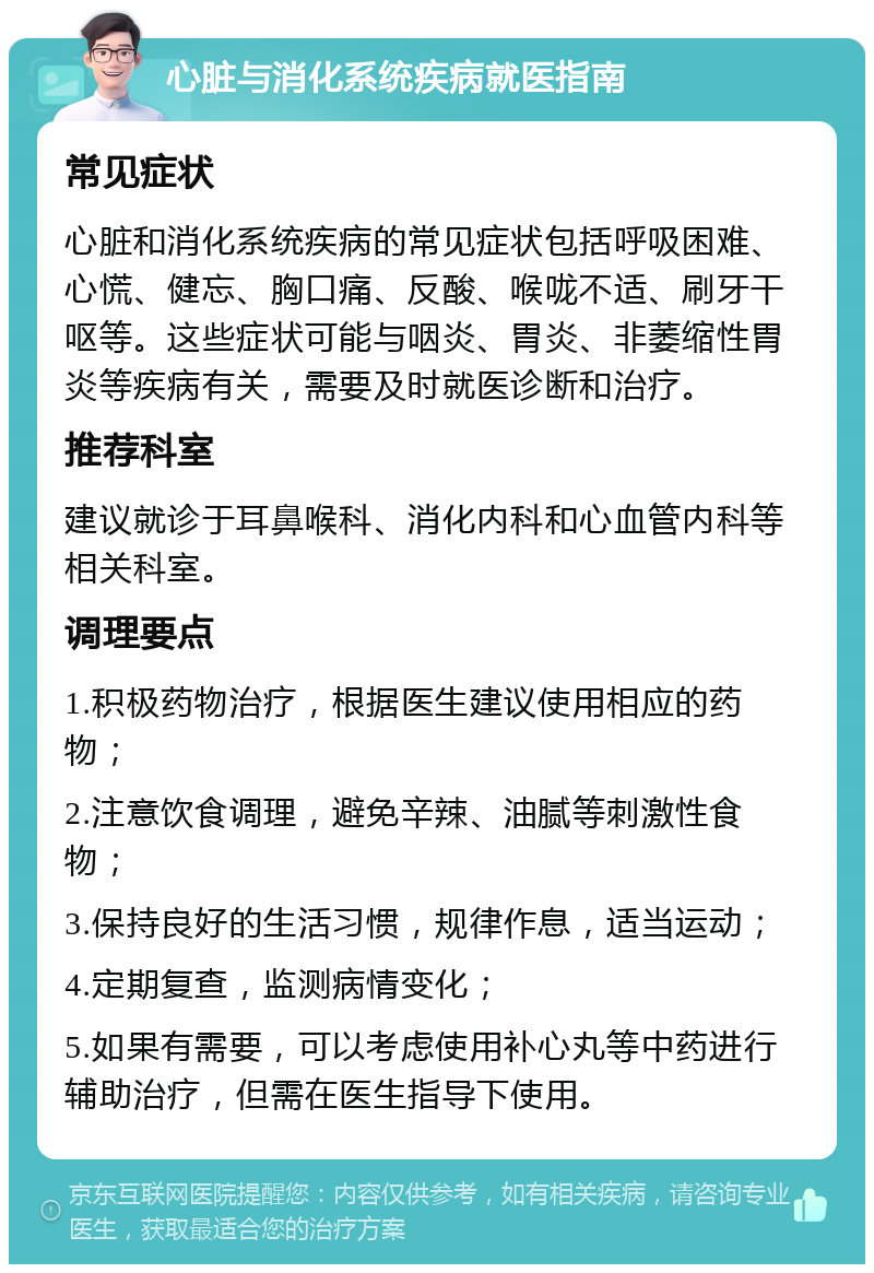 心脏与消化系统疾病就医指南 常见症状 心脏和消化系统疾病的常见症状包括呼吸困难、心慌、健忘、胸口痛、反酸、喉咙不适、刷牙干呕等。这些症状可能与咽炎、胃炎、非萎缩性胃炎等疾病有关，需要及时就医诊断和治疗。 推荐科室 建议就诊于耳鼻喉科、消化内科和心血管内科等相关科室。 调理要点 1.积极药物治疗，根据医生建议使用相应的药物； 2.注意饮食调理，避免辛辣、油腻等刺激性食物； 3.保持良好的生活习惯，规律作息，适当运动； 4.定期复查，监测病情变化； 5.如果有需要，可以考虑使用补心丸等中药进行辅助治疗，但需在医生指导下使用。