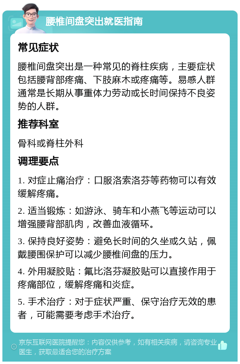 腰椎间盘突出就医指南 常见症状 腰椎间盘突出是一种常见的脊柱疾病，主要症状包括腰背部疼痛、下肢麻木或疼痛等。易感人群通常是长期从事重体力劳动或长时间保持不良姿势的人群。 推荐科室 骨科或脊柱外科 调理要点 1. 对症止痛治疗：口服洛索洛芬等药物可以有效缓解疼痛。 2. 适当锻炼：如游泳、骑车和小燕飞等运动可以增强腰背部肌肉，改善血液循环。 3. 保持良好姿势：避免长时间的久坐或久站，佩戴腰围保护可以减少腰椎间盘的压力。 4. 外用凝胶贴：氟比洛芬凝胶贴可以直接作用于疼痛部位，缓解疼痛和炎症。 5. 手术治疗：对于症状严重、保守治疗无效的患者，可能需要考虑手术治疗。