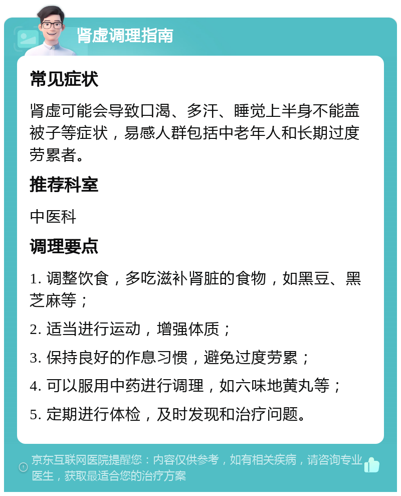 肾虚调理指南 常见症状 肾虚可能会导致口渴、多汗、睡觉上半身不能盖被子等症状，易感人群包括中老年人和长期过度劳累者。 推荐科室 中医科 调理要点 1. 调整饮食，多吃滋补肾脏的食物，如黑豆、黑芝麻等； 2. 适当进行运动，增强体质； 3. 保持良好的作息习惯，避免过度劳累； 4. 可以服用中药进行调理，如六味地黄丸等； 5. 定期进行体检，及时发现和治疗问题。