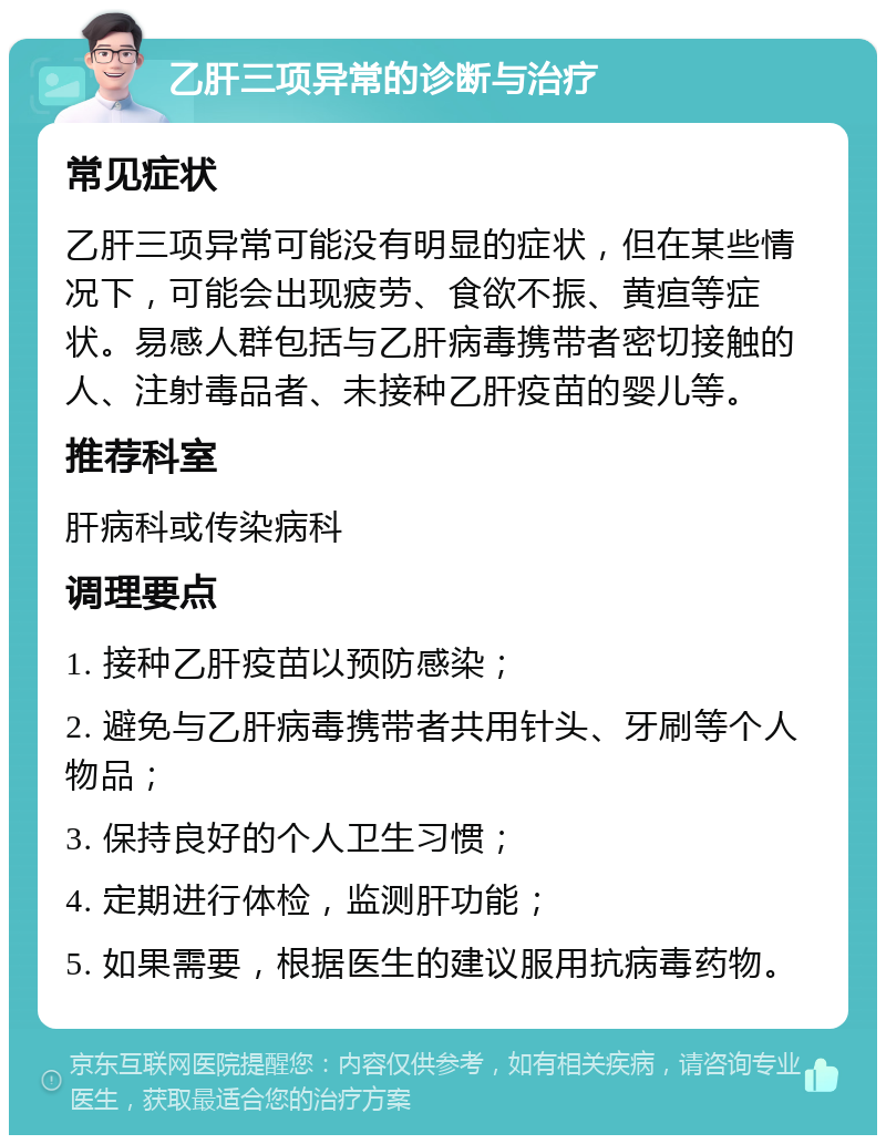 乙肝三项异常的诊断与治疗 常见症状 乙肝三项异常可能没有明显的症状，但在某些情况下，可能会出现疲劳、食欲不振、黄疸等症状。易感人群包括与乙肝病毒携带者密切接触的人、注射毒品者、未接种乙肝疫苗的婴儿等。 推荐科室 肝病科或传染病科 调理要点 1. 接种乙肝疫苗以预防感染； 2. 避免与乙肝病毒携带者共用针头、牙刷等个人物品； 3. 保持良好的个人卫生习惯； 4. 定期进行体检，监测肝功能； 5. 如果需要，根据医生的建议服用抗病毒药物。