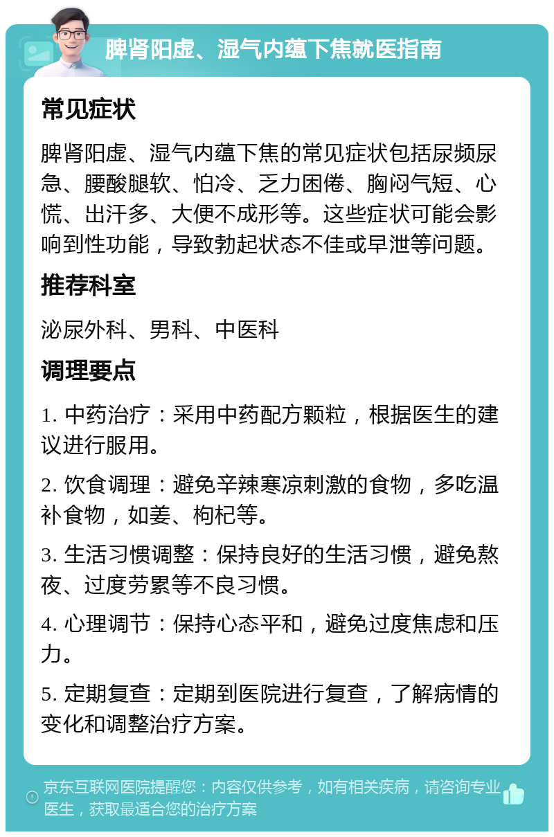 脾肾阳虚、湿气内蕴下焦就医指南 常见症状 脾肾阳虚、湿气内蕴下焦的常见症状包括尿频尿急、腰酸腿软、怕冷、乏力困倦、胸闷气短、心慌、出汗多、大便不成形等。这些症状可能会影响到性功能，导致勃起状态不佳或早泄等问题。 推荐科室 泌尿外科、男科、中医科 调理要点 1. 中药治疗：采用中药配方颗粒，根据医生的建议进行服用。 2. 饮食调理：避免辛辣寒凉刺激的食物，多吃温补食物，如姜、枸杞等。 3. 生活习惯调整：保持良好的生活习惯，避免熬夜、过度劳累等不良习惯。 4. 心理调节：保持心态平和，避免过度焦虑和压力。 5. 定期复查：定期到医院进行复查，了解病情的变化和调整治疗方案。