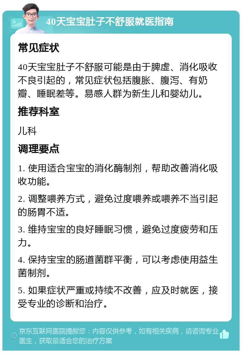 40天宝宝肚子不舒服就医指南 常见症状 40天宝宝肚子不舒服可能是由于脾虚、消化吸收不良引起的，常见症状包括腹胀、腹泻、有奶瓣、睡眠差等。易感人群为新生儿和婴幼儿。 推荐科室 儿科 调理要点 1. 使用适合宝宝的消化酶制剂，帮助改善消化吸收功能。 2. 调整喂养方式，避免过度喂养或喂养不当引起的肠胃不适。 3. 维持宝宝的良好睡眠习惯，避免过度疲劳和压力。 4. 保持宝宝的肠道菌群平衡，可以考虑使用益生菌制剂。 5. 如果症状严重或持续不改善，应及时就医，接受专业的诊断和治疗。