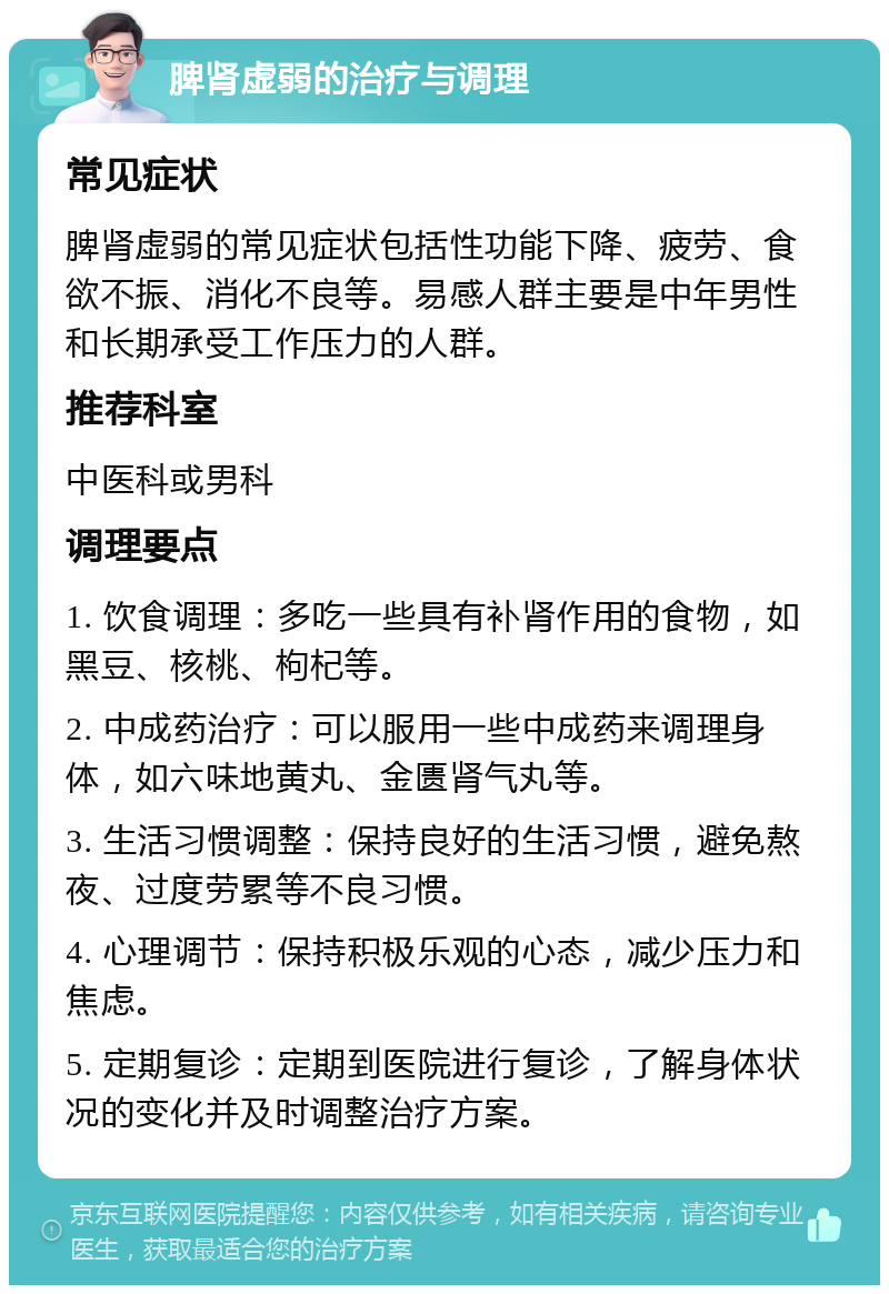 脾肾虚弱的治疗与调理 常见症状 脾肾虚弱的常见症状包括性功能下降、疲劳、食欲不振、消化不良等。易感人群主要是中年男性和长期承受工作压力的人群。 推荐科室 中医科或男科 调理要点 1. 饮食调理：多吃一些具有补肾作用的食物，如黑豆、核桃、枸杞等。 2. 中成药治疗：可以服用一些中成药来调理身体，如六味地黄丸、金匮肾气丸等。 3. 生活习惯调整：保持良好的生活习惯，避免熬夜、过度劳累等不良习惯。 4. 心理调节：保持积极乐观的心态，减少压力和焦虑。 5. 定期复诊：定期到医院进行复诊，了解身体状况的变化并及时调整治疗方案。