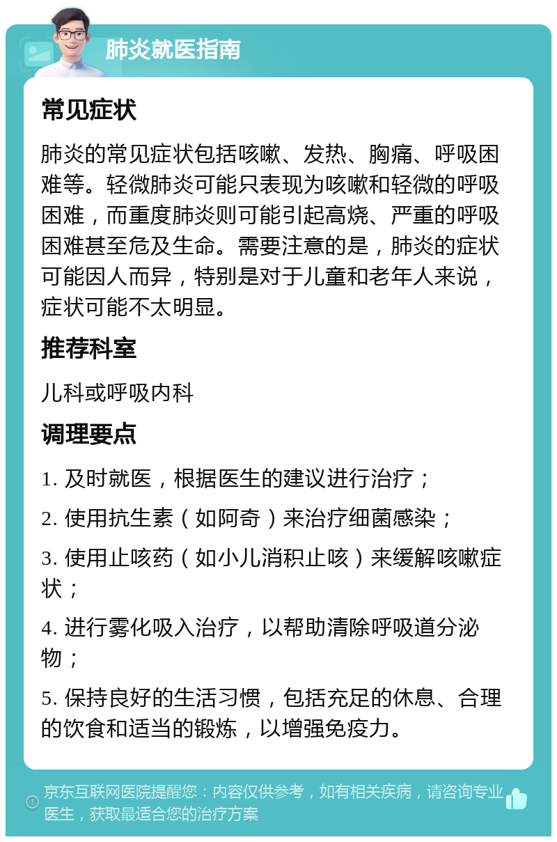 肺炎就医指南 常见症状 肺炎的常见症状包括咳嗽、发热、胸痛、呼吸困难等。轻微肺炎可能只表现为咳嗽和轻微的呼吸困难，而重度肺炎则可能引起高烧、严重的呼吸困难甚至危及生命。需要注意的是，肺炎的症状可能因人而异，特别是对于儿童和老年人来说，症状可能不太明显。 推荐科室 儿科或呼吸内科 调理要点 1. 及时就医，根据医生的建议进行治疗； 2. 使用抗生素（如阿奇）来治疗细菌感染； 3. 使用止咳药（如小儿消积止咳）来缓解咳嗽症状； 4. 进行雾化吸入治疗，以帮助清除呼吸道分泌物； 5. 保持良好的生活习惯，包括充足的休息、合理的饮食和适当的锻炼，以增强免疫力。