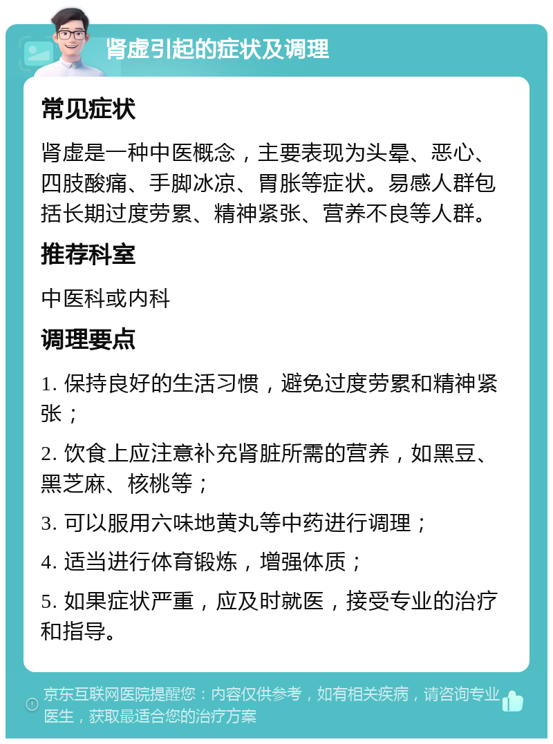 肾虚引起的症状及调理 常见症状 肾虚是一种中医概念，主要表现为头晕、恶心、四肢酸痛、手脚冰凉、胃胀等症状。易感人群包括长期过度劳累、精神紧张、营养不良等人群。 推荐科室 中医科或内科 调理要点 1. 保持良好的生活习惯，避免过度劳累和精神紧张； 2. 饮食上应注意补充肾脏所需的营养，如黑豆、黑芝麻、核桃等； 3. 可以服用六味地黄丸等中药进行调理； 4. 适当进行体育锻炼，增强体质； 5. 如果症状严重，应及时就医，接受专业的治疗和指导。