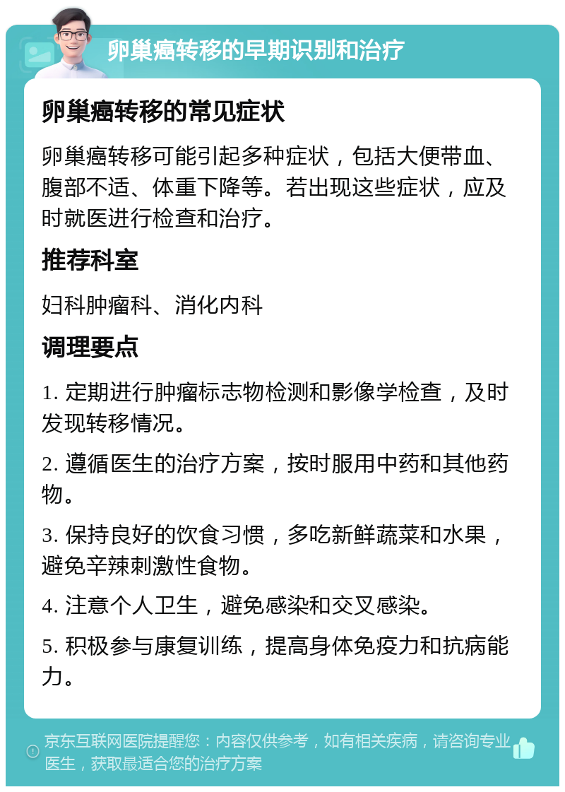 卵巢癌转移的早期识别和治疗 卵巢癌转移的常见症状 卵巢癌转移可能引起多种症状，包括大便带血、腹部不适、体重下降等。若出现这些症状，应及时就医进行检查和治疗。 推荐科室 妇科肿瘤科、消化内科 调理要点 1. 定期进行肿瘤标志物检测和影像学检查，及时发现转移情况。 2. 遵循医生的治疗方案，按时服用中药和其他药物。 3. 保持良好的饮食习惯，多吃新鲜蔬菜和水果，避免辛辣刺激性食物。 4. 注意个人卫生，避免感染和交叉感染。 5. 积极参与康复训练，提高身体免疫力和抗病能力。