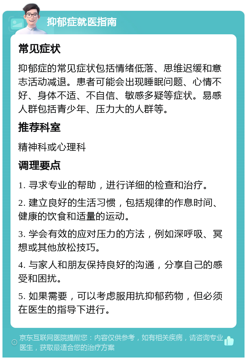 抑郁症就医指南 常见症状 抑郁症的常见症状包括情绪低落、思维迟缓和意志活动减退。患者可能会出现睡眠问题、心情不好、身体不适、不自信、敏感多疑等症状。易感人群包括青少年、压力大的人群等。 推荐科室 精神科或心理科 调理要点 1. 寻求专业的帮助，进行详细的检查和治疗。 2. 建立良好的生活习惯，包括规律的作息时间、健康的饮食和适量的运动。 3. 学会有效的应对压力的方法，例如深呼吸、冥想或其他放松技巧。 4. 与家人和朋友保持良好的沟通，分享自己的感受和困扰。 5. 如果需要，可以考虑服用抗抑郁药物，但必须在医生的指导下进行。