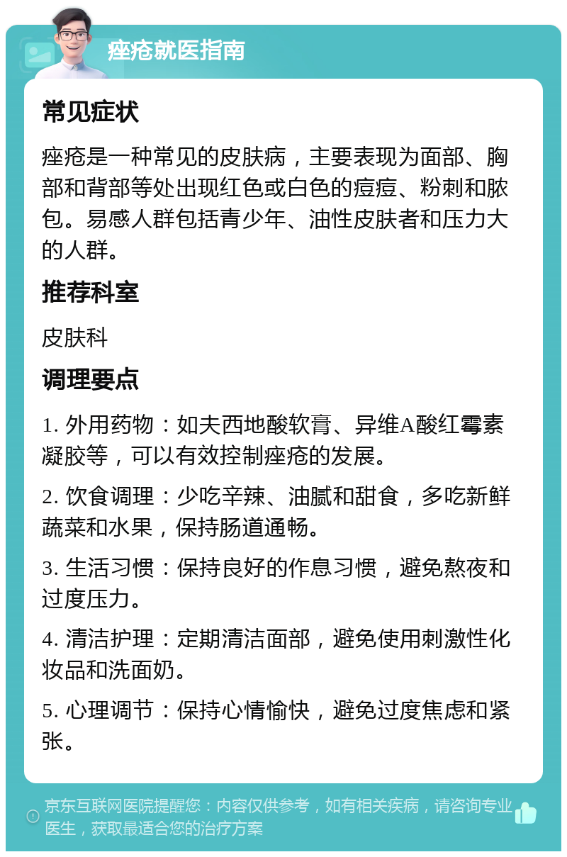 痤疮就医指南 常见症状 痤疮是一种常见的皮肤病，主要表现为面部、胸部和背部等处出现红色或白色的痘痘、粉刺和脓包。易感人群包括青少年、油性皮肤者和压力大的人群。 推荐科室 皮肤科 调理要点 1. 外用药物：如夫西地酸软膏、异维A酸红霉素凝胶等，可以有效控制痤疮的发展。 2. 饮食调理：少吃辛辣、油腻和甜食，多吃新鲜蔬菜和水果，保持肠道通畅。 3. 生活习惯：保持良好的作息习惯，避免熬夜和过度压力。 4. 清洁护理：定期清洁面部，避免使用刺激性化妆品和洗面奶。 5. 心理调节：保持心情愉快，避免过度焦虑和紧张。