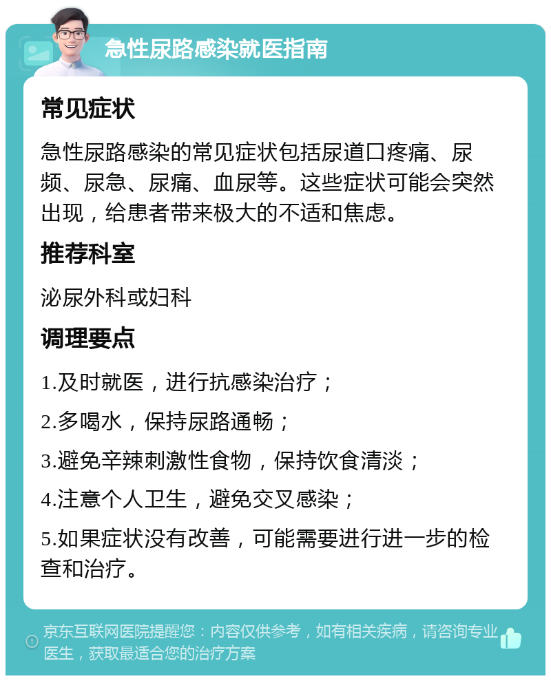 急性尿路感染就医指南 常见症状 急性尿路感染的常见症状包括尿道口疼痛、尿频、尿急、尿痛、血尿等。这些症状可能会突然出现，给患者带来极大的不适和焦虑。 推荐科室 泌尿外科或妇科 调理要点 1.及时就医，进行抗感染治疗； 2.多喝水，保持尿路通畅； 3.避免辛辣刺激性食物，保持饮食清淡； 4.注意个人卫生，避免交叉感染； 5.如果症状没有改善，可能需要进行进一步的检查和治疗。