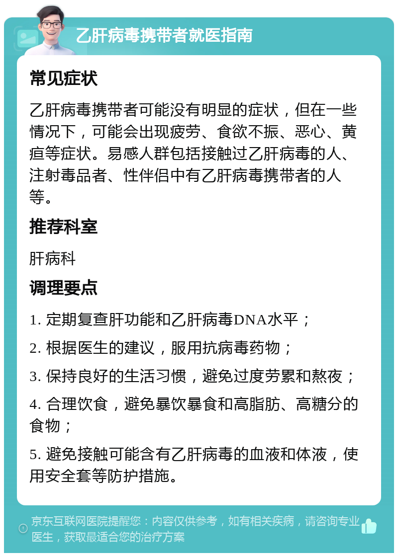 乙肝病毒携带者就医指南 常见症状 乙肝病毒携带者可能没有明显的症状，但在一些情况下，可能会出现疲劳、食欲不振、恶心、黄疸等症状。易感人群包括接触过乙肝病毒的人、注射毒品者、性伴侣中有乙肝病毒携带者的人等。 推荐科室 肝病科 调理要点 1. 定期复查肝功能和乙肝病毒DNA水平； 2. 根据医生的建议，服用抗病毒药物； 3. 保持良好的生活习惯，避免过度劳累和熬夜； 4. 合理饮食，避免暴饮暴食和高脂肪、高糖分的食物； 5. 避免接触可能含有乙肝病毒的血液和体液，使用安全套等防护措施。