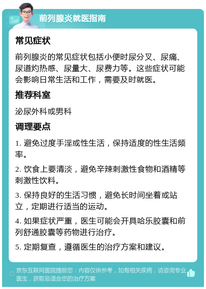 前列腺炎就医指南 常见症状 前列腺炎的常见症状包括小便时尿分叉、尿痛、尿道灼热感、尿量大、尿费力等。这些症状可能会影响日常生活和工作，需要及时就医。 推荐科室 泌尿外科或男科 调理要点 1. 避免过度手淫或性生活，保持适度的性生活频率。 2. 饮食上要清淡，避免辛辣刺激性食物和酒精等刺激性饮料。 3. 保持良好的生活习惯，避免长时间坐着或站立，定期进行适当的运动。 4. 如果症状严重，医生可能会开具哈乐胶囊和前列舒通胶囊等药物进行治疗。 5. 定期复查，遵循医生的治疗方案和建议。