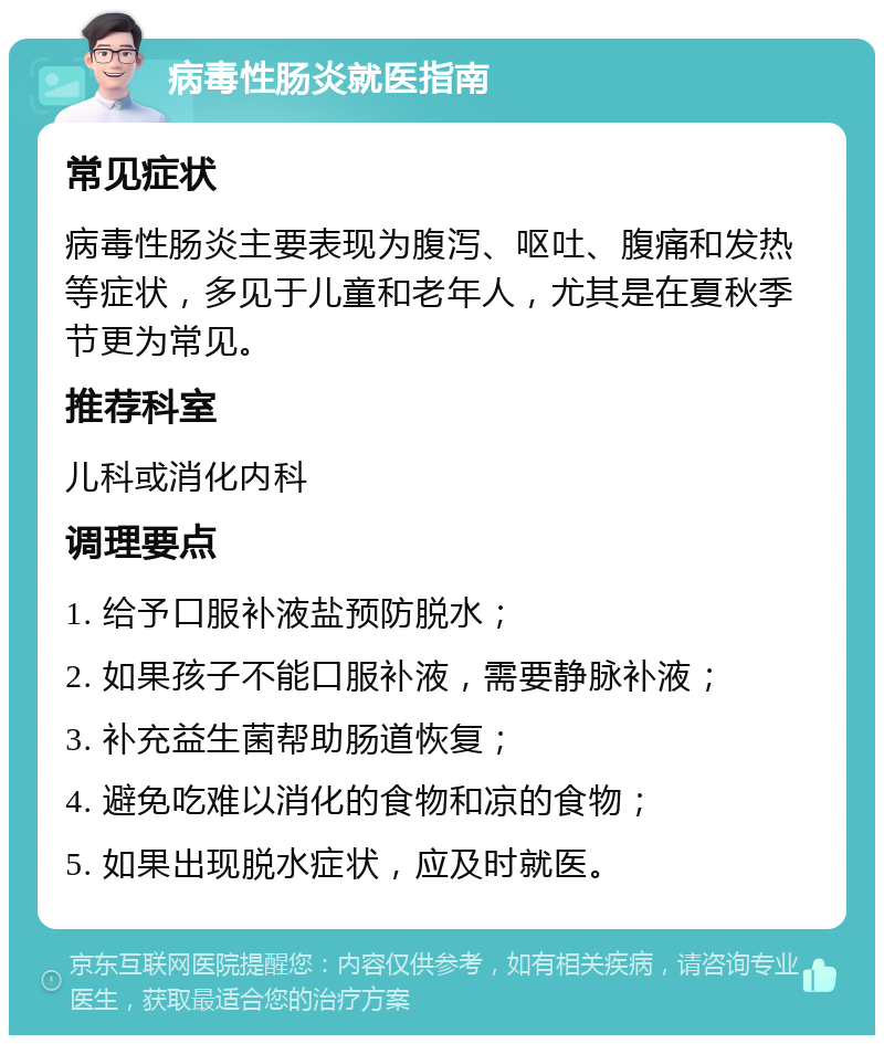 病毒性肠炎就医指南 常见症状 病毒性肠炎主要表现为腹泻、呕吐、腹痛和发热等症状，多见于儿童和老年人，尤其是在夏秋季节更为常见。 推荐科室 儿科或消化内科 调理要点 1. 给予口服补液盐预防脱水； 2. 如果孩子不能口服补液，需要静脉补液； 3. 补充益生菌帮助肠道恢复； 4. 避免吃难以消化的食物和凉的食物； 5. 如果出现脱水症状，应及时就医。