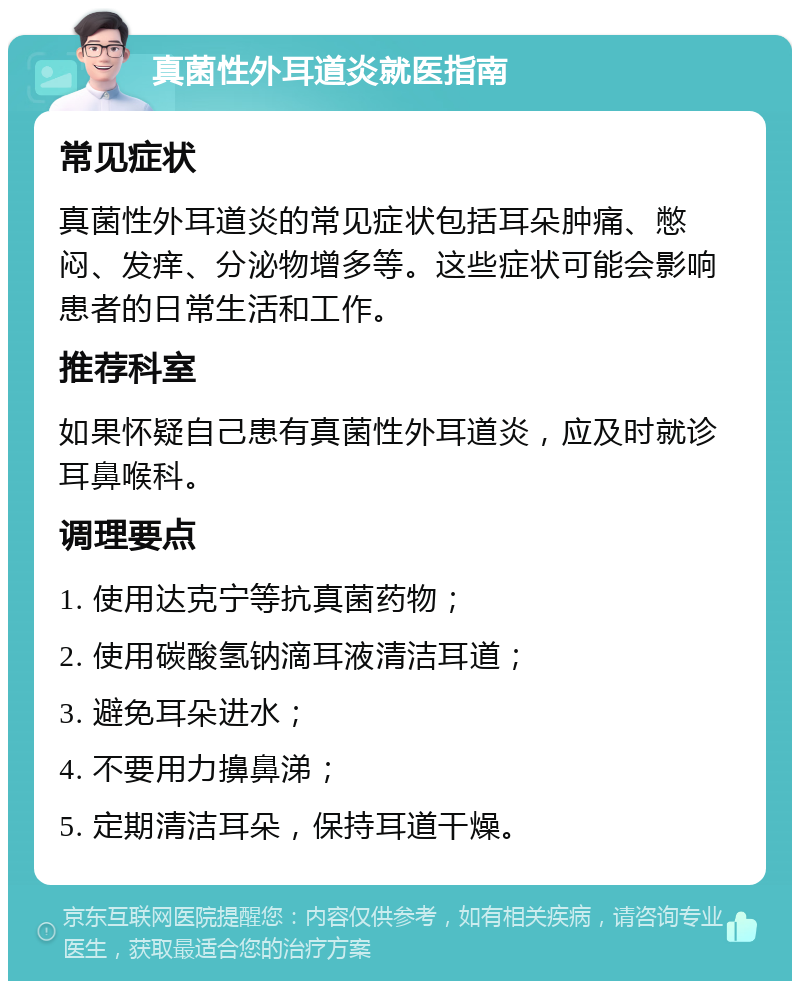 真菌性外耳道炎就医指南 常见症状 真菌性外耳道炎的常见症状包括耳朵肿痛、憋闷、发痒、分泌物增多等。这些症状可能会影响患者的日常生活和工作。 推荐科室 如果怀疑自己患有真菌性外耳道炎，应及时就诊耳鼻喉科。 调理要点 1. 使用达克宁等抗真菌药物； 2. 使用碳酸氢钠滴耳液清洁耳道； 3. 避免耳朵进水； 4. 不要用力擤鼻涕； 5. 定期清洁耳朵，保持耳道干燥。