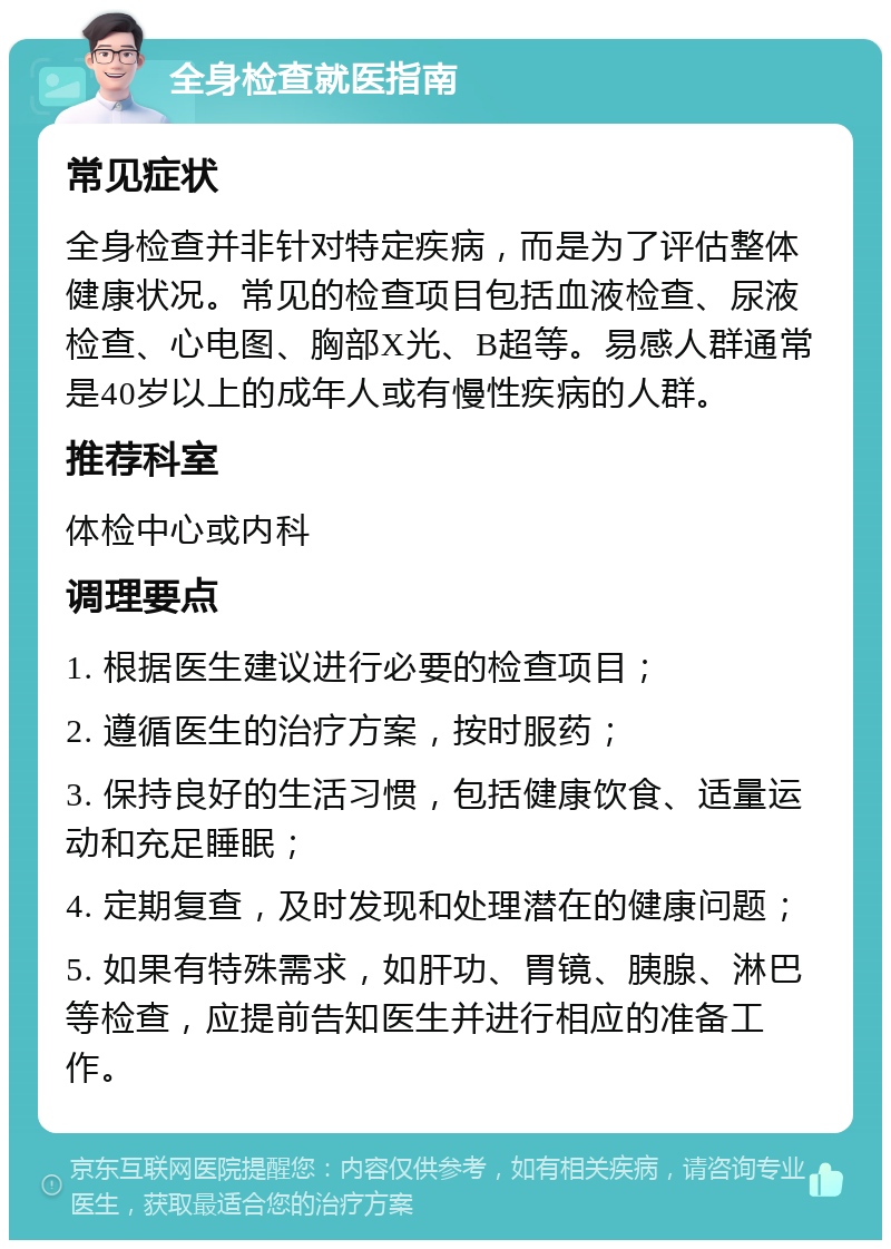 全身检查就医指南 常见症状 全身检查并非针对特定疾病，而是为了评估整体健康状况。常见的检查项目包括血液检查、尿液检查、心电图、胸部X光、B超等。易感人群通常是40岁以上的成年人或有慢性疾病的人群。 推荐科室 体检中心或内科 调理要点 1. 根据医生建议进行必要的检查项目； 2. 遵循医生的治疗方案，按时服药； 3. 保持良好的生活习惯，包括健康饮食、适量运动和充足睡眠； 4. 定期复查，及时发现和处理潜在的健康问题； 5. 如果有特殊需求，如肝功、胃镜、胰腺、淋巴等检查，应提前告知医生并进行相应的准备工作。