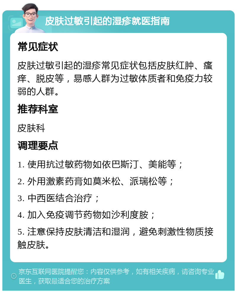 皮肤过敏引起的湿疹就医指南 常见症状 皮肤过敏引起的湿疹常见症状包括皮肤红肿、瘙痒、脱皮等，易感人群为过敏体质者和免疫力较弱的人群。 推荐科室 皮肤科 调理要点 1. 使用抗过敏药物如依巴斯汀、美能等； 2. 外用激素药膏如莫米松、派瑞松等； 3. 中西医结合治疗； 4. 加入免疫调节药物如沙利度胺； 5. 注意保持皮肤清洁和湿润，避免刺激性物质接触皮肤。