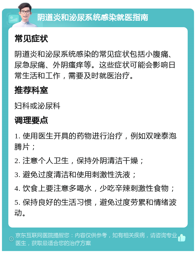 阴道炎和泌尿系统感染就医指南 常见症状 阴道炎和泌尿系统感染的常见症状包括小腹痛、尿急尿痛、外阴瘙痒等。这些症状可能会影响日常生活和工作，需要及时就医治疗。 推荐科室 妇科或泌尿科 调理要点 1. 使用医生开具的药物进行治疗，例如双唑泰泡腾片； 2. 注意个人卫生，保持外阴清洁干燥； 3. 避免过度清洁和使用刺激性洗液； 4. 饮食上要注意多喝水，少吃辛辣刺激性食物； 5. 保持良好的生活习惯，避免过度劳累和情绪波动。