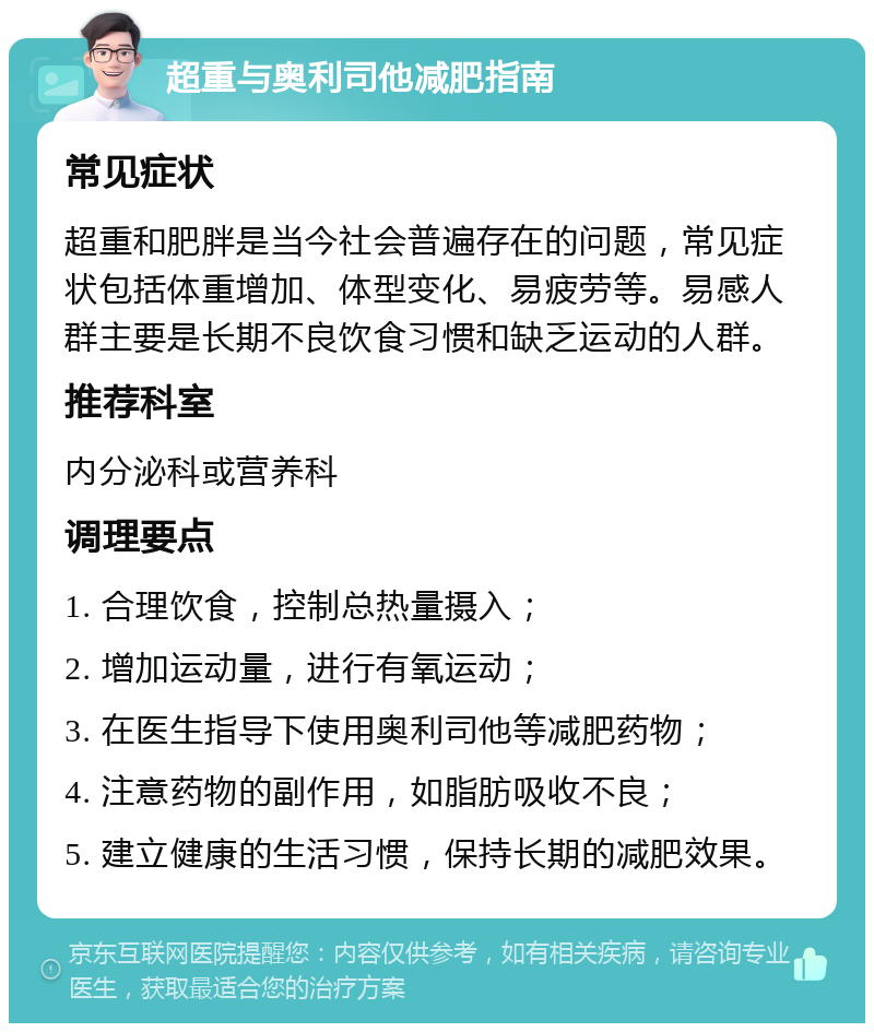 超重与奥利司他减肥指南 常见症状 超重和肥胖是当今社会普遍存在的问题，常见症状包括体重增加、体型变化、易疲劳等。易感人群主要是长期不良饮食习惯和缺乏运动的人群。 推荐科室 内分泌科或营养科 调理要点 1. 合理饮食，控制总热量摄入； 2. 增加运动量，进行有氧运动； 3. 在医生指导下使用奥利司他等减肥药物； 4. 注意药物的副作用，如脂肪吸收不良； 5. 建立健康的生活习惯，保持长期的减肥效果。