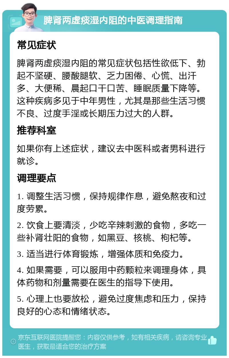 脾肾两虚痰湿内阻的中医调理指南 常见症状 脾肾两虚痰湿内阻的常见症状包括性欲低下、勃起不坚硬、腰酸腿软、乏力困倦、心慌、出汗多、大便稀、晨起口干口苦、睡眠质量下降等。这种疾病多见于中年男性，尤其是那些生活习惯不良、过度手淫或长期压力过大的人群。 推荐科室 如果你有上述症状，建议去中医科或者男科进行就诊。 调理要点 1. 调整生活习惯，保持规律作息，避免熬夜和过度劳累。 2. 饮食上要清淡，少吃辛辣刺激的食物，多吃一些补肾壮阳的食物，如黑豆、核桃、枸杞等。 3. 适当进行体育锻炼，增强体质和免疫力。 4. 如果需要，可以服用中药颗粒来调理身体，具体药物和剂量需要在医生的指导下使用。 5. 心理上也要放松，避免过度焦虑和压力，保持良好的心态和情绪状态。