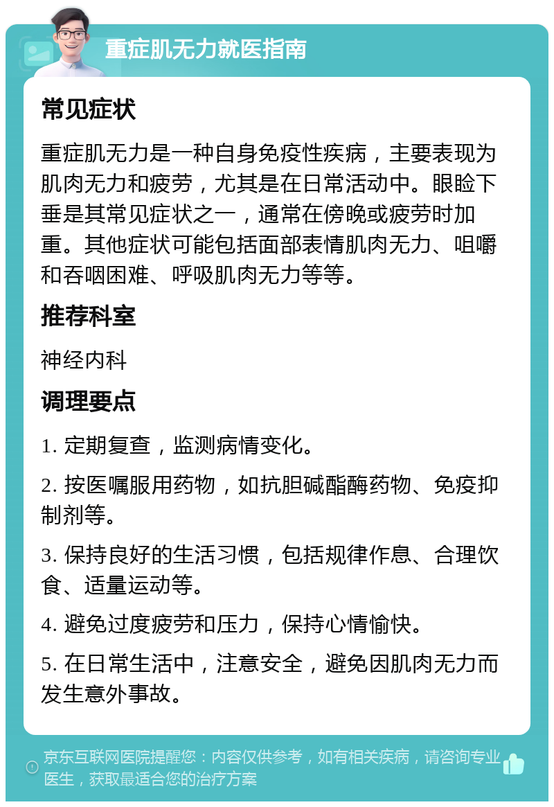 重症肌无力就医指南 常见症状 重症肌无力是一种自身免疫性疾病，主要表现为肌肉无力和疲劳，尤其是在日常活动中。眼睑下垂是其常见症状之一，通常在傍晚或疲劳时加重。其他症状可能包括面部表情肌肉无力、咀嚼和吞咽困难、呼吸肌肉无力等等。 推荐科室 神经内科 调理要点 1. 定期复查，监测病情变化。 2. 按医嘱服用药物，如抗胆碱酯酶药物、免疫抑制剂等。 3. 保持良好的生活习惯，包括规律作息、合理饮食、适量运动等。 4. 避免过度疲劳和压力，保持心情愉快。 5. 在日常生活中，注意安全，避免因肌肉无力而发生意外事故。