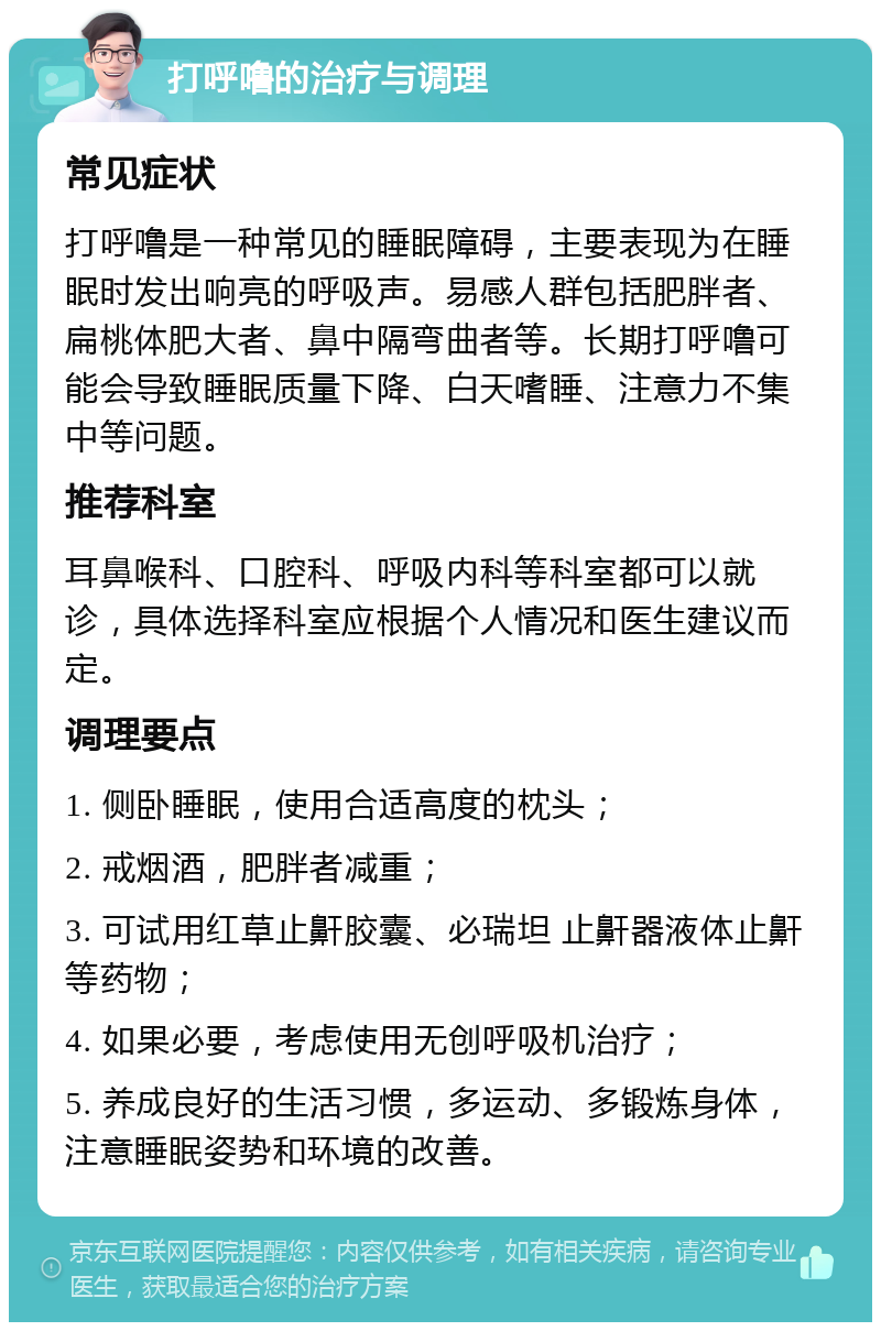 打呼噜的治疗与调理 常见症状 打呼噜是一种常见的睡眠障碍，主要表现为在睡眠时发出响亮的呼吸声。易感人群包括肥胖者、扁桃体肥大者、鼻中隔弯曲者等。长期打呼噜可能会导致睡眠质量下降、白天嗜睡、注意力不集中等问题。 推荐科室 耳鼻喉科、口腔科、呼吸内科等科室都可以就诊，具体选择科室应根据个人情况和医生建议而定。 调理要点 1. 侧卧睡眠，使用合适高度的枕头； 2. 戒烟酒，肥胖者减重； 3. 可试用红草止鼾胶囊、必瑞坦 止鼾器液体止鼾等药物； 4. 如果必要，考虑使用无创呼吸机治疗； 5. 养成良好的生活习惯，多运动、多锻炼身体，注意睡眠姿势和环境的改善。